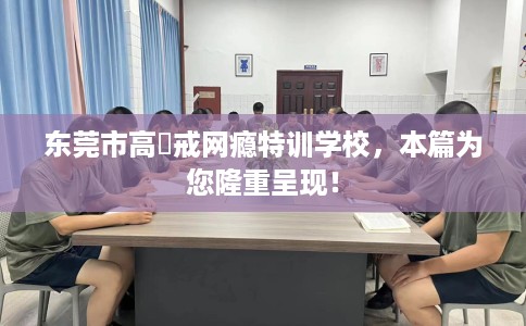 东莞市高埗戒网瘾特训学校,本篇为您隆重呈现! 东莞市高埗戒网瘾特训学校,本篇为您隆重呈现!