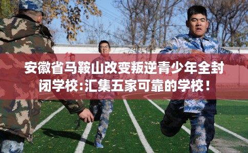 安徽省马鞍山改变叛逆青少年全封闭学校:汇集五家可靠的学校！