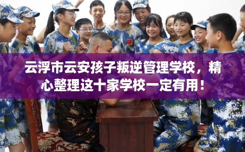 云浮市云安孩子叛逆管理学校,精心整理这十家学校一定有用! 云浮市云安孩子叛逆管理学校,精心整理这十家学校一定有用!