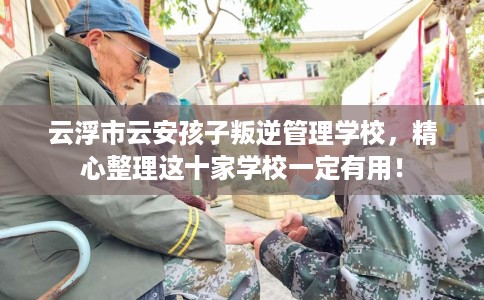 云浮市云安孩子叛逆管理学校，精心整理这十家学校一定有用！