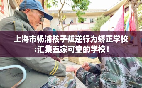 上海市杨浦孩子叛逆行为矫正学校:汇集五家可靠的学校！