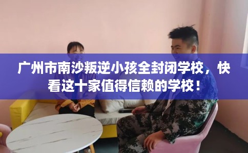 广州市南沙叛逆小孩全封闭学校，快看这十家值得信赖的学校！