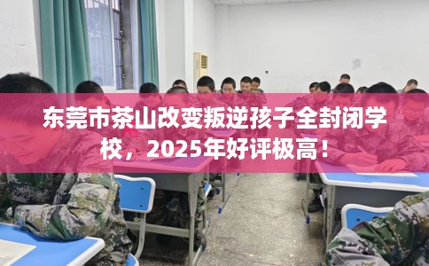 东莞市茶山改变叛逆孩子全封闭学校，2025年好评极高！