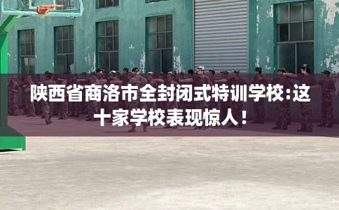 陕西省商洛市全封闭式特训学校:这十家学校表现惊人! 陕西省商洛市全封闭式特训学校:这十家学校表现惊人!