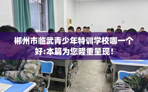 郴州市临武青少年特训学校哪一个好:本篇为您隆重呈现! 郴州市临武青少年特训学校哪一个好:本篇为您隆重呈现!