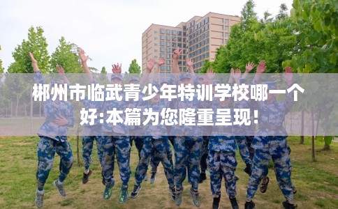 郴州市临武青少年特训学校哪一个好:本篇为您隆重呈现! 郴州市临武青少年特训学校哪一个好:本篇为您隆重呈现!