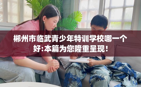 郴州市临武青少年特训学校哪一个好:本篇为您隆重呈现！
