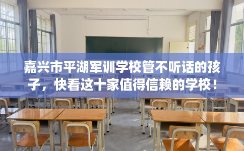 嘉兴市平湖军训学校管不听话的孩子，快看这十家值得信赖的学校！