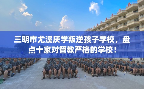 三明市尤溪厌学叛逆孩子学校，盘点十家对管教严格的学校！