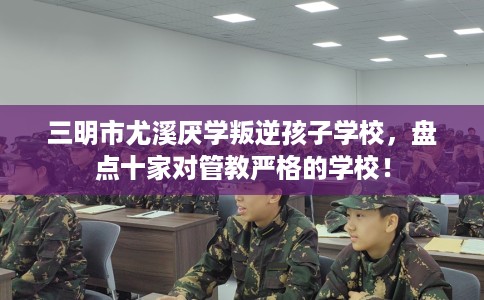 三明市尤溪厌学叛逆孩子学校，盘点十家对管教严格的学校！