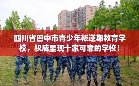 四川省巴中市青少年叛逆期教育学校，权威呈现十家可靠的学校！