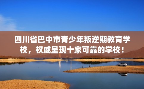 四川省巴中市青少年叛逆期教育学校，权威呈现十家可靠的学校！