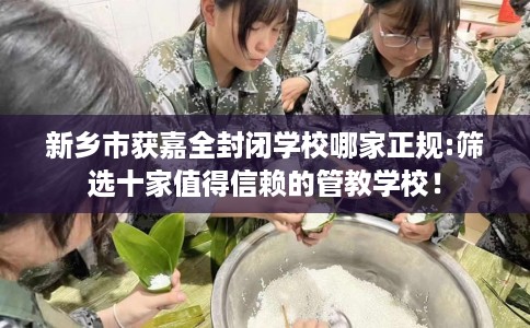 新乡市获嘉全封闭学校哪家正规:筛选十家值得信赖的管教学校！