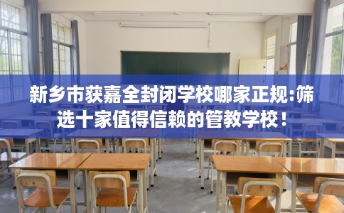 新乡市获嘉全封闭学校哪家正规:筛选十家值得信赖的管教学校！
