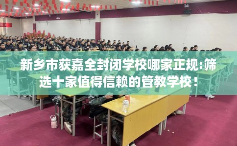 新乡市获嘉全封闭学校哪家正规:筛选十家值得信赖的管教学校！