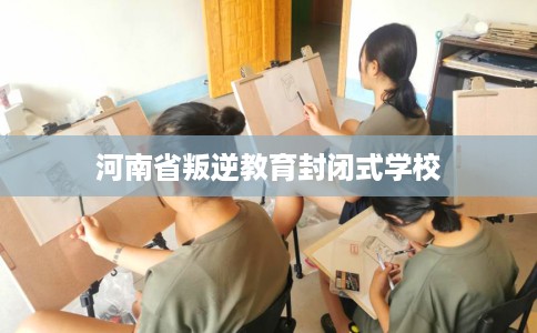 河南省叛逆教育封闭式学校 河南省叛逆教育封闭式学校