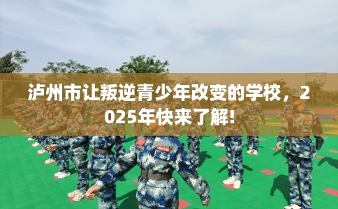 泸州市让叛逆青少年改变的学校，2025年快来了解!
