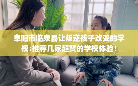 阜阳市临泉县让叛逆孩子改变的学校:推荐几家超赞的学校体验！