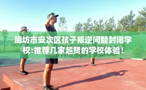 廊坊市安次区孩子叛逆问题封闭学校:推荐几家超赞的学校体验! 廊坊市安次区孩子叛逆问题封闭学校:推荐几家超赞的学校体验!