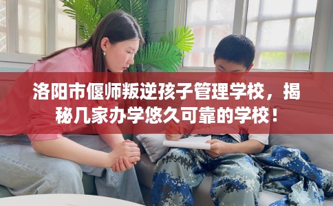洛阳市偃师叛逆孩子管理学校,揭秘几家办学悠久可靠的学校! 洛阳市偃师叛逆孩子管理学校,揭秘几家办学悠久可靠的学校!