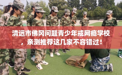 清远市佛冈问题青少年戒网瘾学校,亲测推荐这几家不容错过! 清远市佛冈问题青少年戒网瘾学校,亲测推荐这几家不容错过!