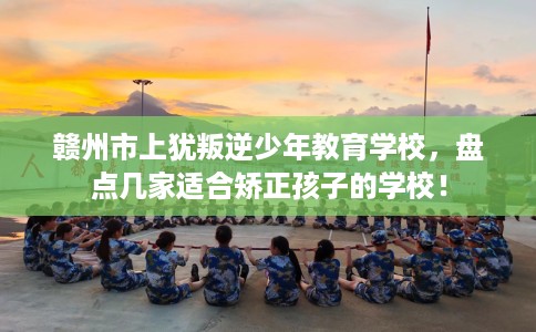 赣州市上犹叛逆少年教育学校，盘点几家适合矫正孩子的学校！