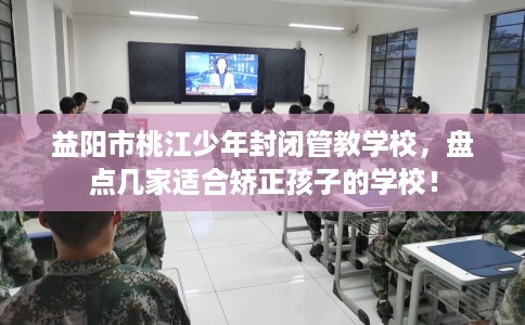 益阳市桃江少年封闭管教学校，盘点几家适合矫正孩子的学校！
