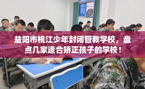 益阳市桃江少年封闭管教学校，盘点几家适合矫正孩子的学校！