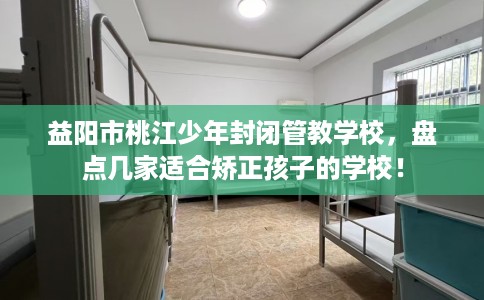 益阳市桃江少年封闭管教学校，盘点几家适合矫正孩子的学校！