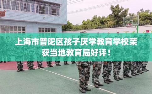 上海市普陀区孩子厌学教育学校荣获当地教育局好评！