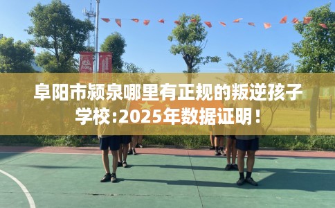阜阳市颍泉哪里有正规的叛逆孩子学校:2025年数据证明！
