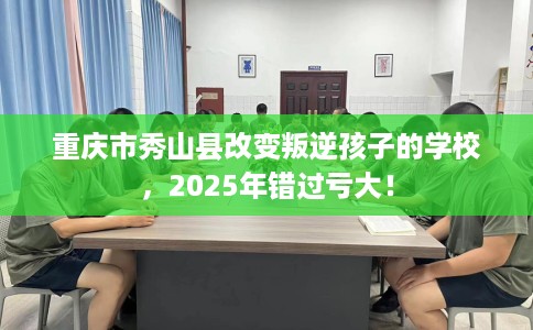 重庆市秀山县改变叛逆孩子的学校,2025年错过亏大! 重庆市秀山县改变叛逆孩子的学校,2025年错过亏大!