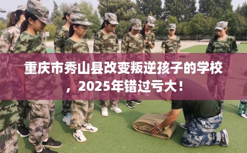 重庆市秀山县改变叛逆孩子的学校,2025年错过亏大! 重庆市秀山县改变叛逆孩子的学校,2025年错过亏大!
