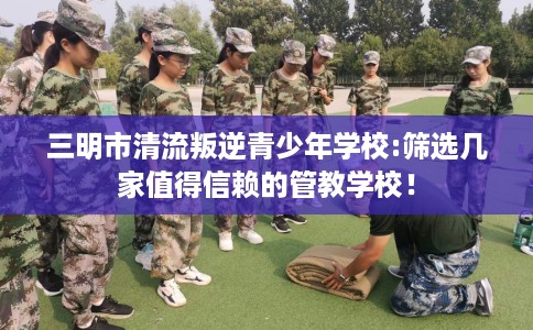 三明市清流叛逆青少年学校:筛选几家值得信赖的管教学校！