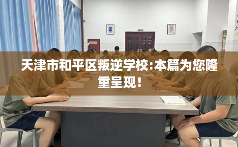 天津市和平区叛逆学校:本篇为您隆重呈现！