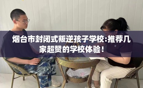 烟台市封闭式叛逆孩子学校:推荐几家超赞的学校体验！