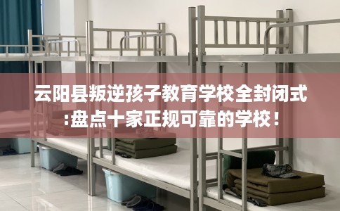 云阳县叛逆孩子教育学校全封闭式:盘点十家正规可靠的学校! 云阳县叛逆孩子教育学校全封闭式:盘点十家正规可靠的学校!