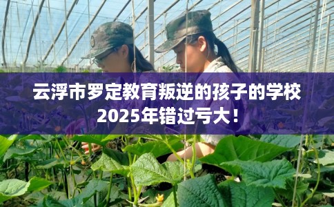 云浮市罗定教育叛逆的孩子的学校2025年错过亏大! 云浮市罗定教育叛逆的孩子的学校2025年错过亏大!
