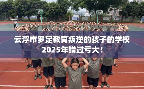 云浮市罗定教育叛逆的孩子的学校2025年错过亏大! 云浮市罗定教育叛逆的孩子的学校2025年错过亏大!