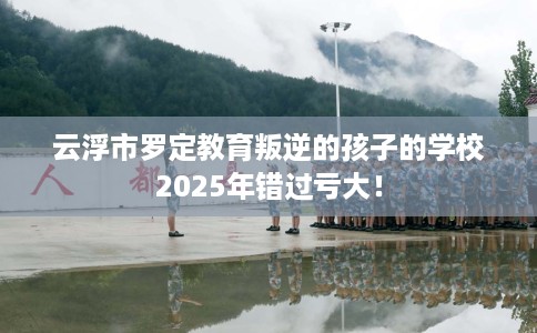 云浮市罗定教育叛逆的孩子的学校2025年错过亏大！