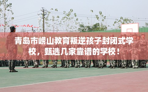 青岛市崂山教育叛逆孩子封闭式学校，甄选几家靠谱的学校！