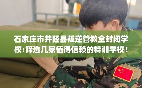 石家庄市井陉县叛逆管教全封闭学校:筛选几家值得信赖的特训学校! 石家庄市井陉县叛逆管教全封闭学校:筛选几家值得信赖的特训学校!