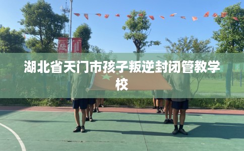 湖北省天门市孩子叛逆封闭管教学校 湖北省天门市孩子叛逆封闭管教学校