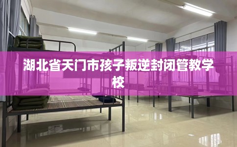 湖北省天门市孩子叛逆封闭管教学校 湖北省天门市孩子叛逆封闭管教学校