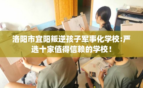 洛阳市宜阳叛逆孩子军事化学校:严选十家值得信赖的学校！