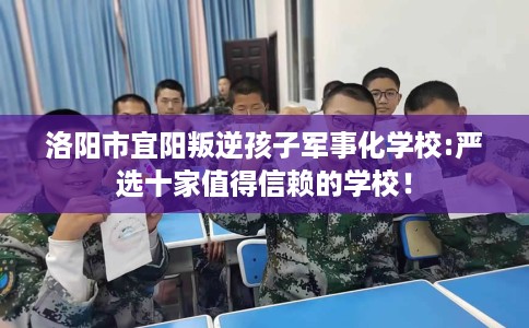 洛阳市宜阳叛逆孩子军事化学校:严选十家值得信赖的学校！