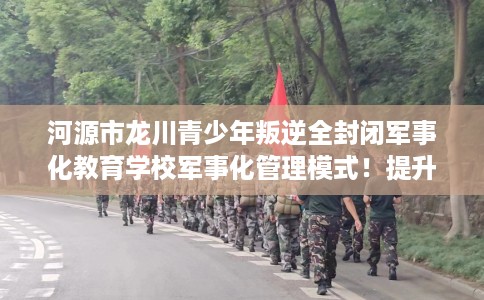 河源市龙川青少年叛逆全封闭军事化教育学校军事化管理模式!提升动手能力! 河源市龙川青少年叛逆全封闭军事化教育学校军事化管理模式!提升动手能力!