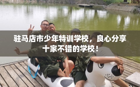 驻马店市少年特训学校,良心分享十家不错的学校! 驻马店市少年特训学校,良心分享十家不错的学校!