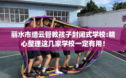 丽水市缙云管教孩子封闭式学校:精心整理这几家学校一定有用！