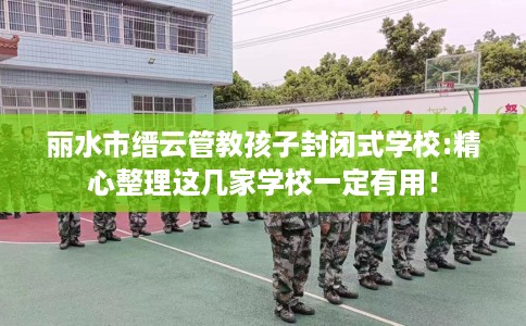 丽水市缙云管教孩子封闭式学校:精心整理这几家学校一定有用！